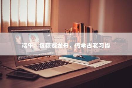 端午：包粽赛龙舟，传承古老习俗