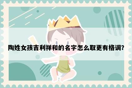 陶姓女孩吉利祥和的名字怎么取更有格调？