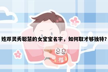 姓邓灵秀聪慧的女宝宝名字，如何取才够独特？