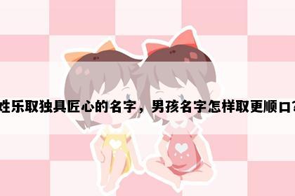 姓乐取独具匠心的名字，男孩名字怎样取更顺口？