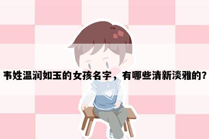 韦姓温润如玉的女孩名字，有哪些清新淡雅的？