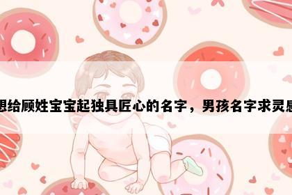 想给顾姓宝宝起独具匠心的名字，男孩名字求灵感