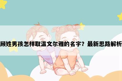 顾姓男孩怎样取温文尔雅的名字？最新思路解析