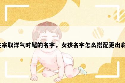 姓宗取洋气时髦的名字，女孩名字怎么搭配更出彩？