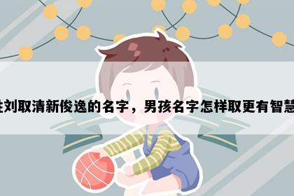 姓刘取清新俊逸的名字，男孩名字怎样取更有智慧？