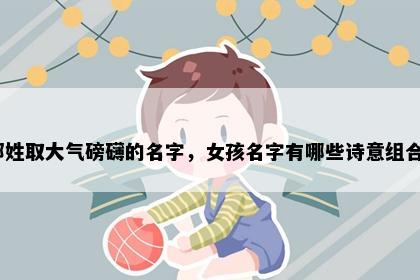邹姓取大气磅礴的名字，女孩名字有哪些诗意组合？