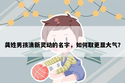 龚姓男孩清新灵动的名字，如何取更显大气？