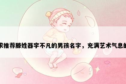 求推荐滕姓器宇不凡的男孩名字，充满艺术气息的