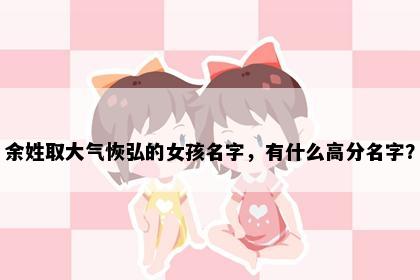 余姓取大气恢弘的女孩名字，有什么高分名字？