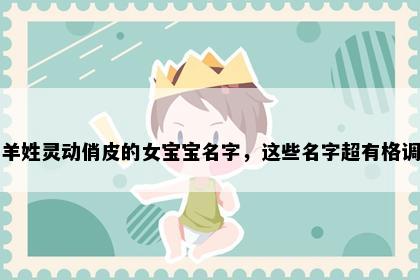 羊姓灵动俏皮的女宝宝名字，这些名字超有格调