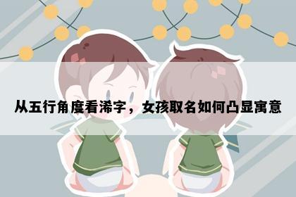 从五行角度看浠字，女孩取名如何凸显寓意