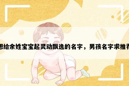 想给余姓宝宝起灵动飘逸的名字，男孩名字求推荐
