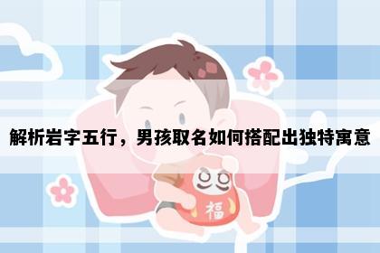 解析岩字五行，男孩取名如何搭配出独特寓意