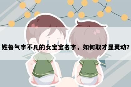 姓鲁气宇不凡的女宝宝名字，如何取才显灵动？