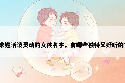 宋姓活泼灵动的女孩名字，有哪些独特又好听的？