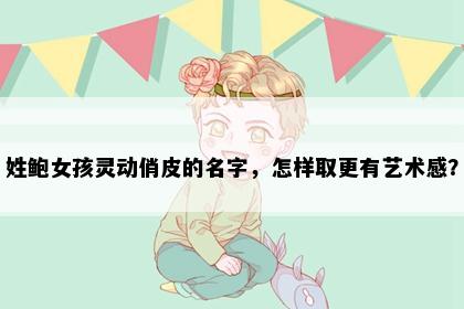 姓鲍女孩灵动俏皮的名字，怎样取更有艺术感？