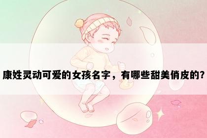 康姓灵动可爱的女孩名字，有哪些甜美俏皮的？