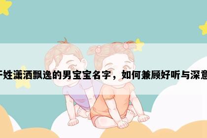 干姓潇洒飘逸的男宝宝名字，如何兼顾好听与深意？