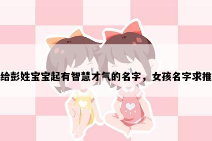 想给彭姓宝宝起有智慧才气的名字，女孩名字求推荐