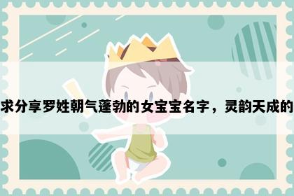 求分享罗姓朝气蓬勃的女宝宝名字，灵韵天成的