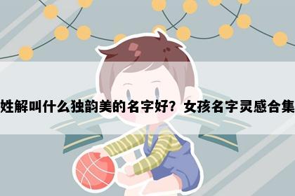 姓解叫什么独韵美的名字好？女孩名字灵感合集