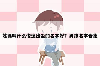 姓徐叫什么俊逸出尘的名字好？男孩名字合集