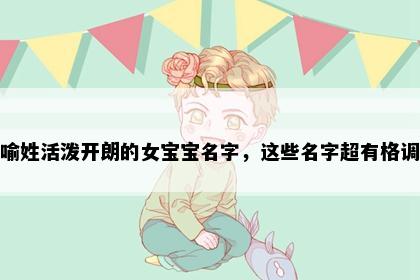 喻姓活泼开朗的女宝宝名字，这些名字超有格调