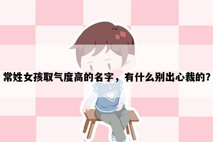 常姓女孩取气度高的名字，有什么别出心裁的？