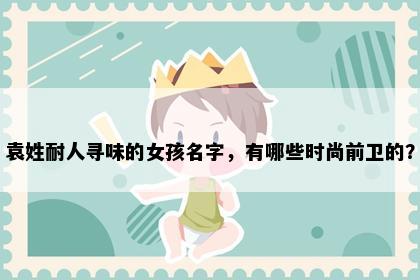 袁姓耐人寻味的女孩名字，有哪些时尚前卫的？