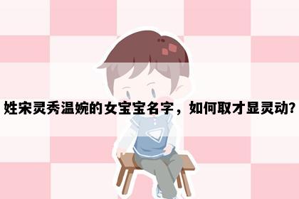 姓宋灵秀温婉的女宝宝名字，如何取才显灵动？