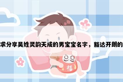 求分享吴姓灵韵天成的男宝宝名字，豁达开朗的