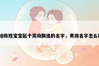 想给陈姓宝宝起个灵动飘逸的名字，男孩名字怎么取？