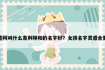 姓柯叫什么吉利祥和的名字好？女孩名字灵感合集
