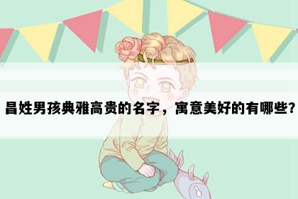 昌姓男孩典雅高贵的名字，寓意美好的有哪些？