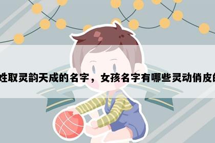 席姓取灵韵天成的名字，女孩名字有哪些灵动俏皮的？