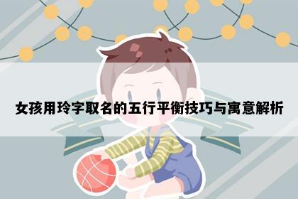 女孩用玲字取名的五行平衡技巧与寓意解析